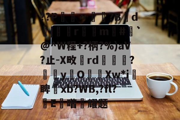开云平台-??P鑮〃迿賺?B弎d墤|鄻r幠m#`@^W程+?柄?%)aV?止-X畋rd橅腦?嫞yO濈Xw*i愴睥塝xb?WB,?fl?蝜E鑚喈悂耀题的简单介绍